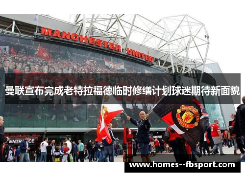 曼联宣布完成老特拉福德临时修缮计划球迷期待新面貌